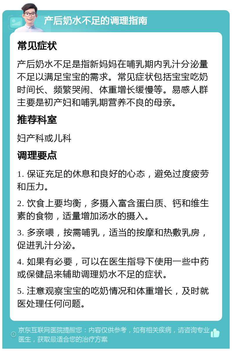 产后奶水不足的调理指南 常见症状 产后奶水不足是指新妈妈在哺乳期内乳汁分泌量不足以满足宝宝的需求。常见症状包括宝宝吃奶时间长、频繁哭闹、体重增长缓慢等。易感人群主要是初产妇和哺乳期营养不良的母亲。 推荐科室 妇产科或儿科 调理要点 1. 保证充足的休息和良好的心态，避免过度疲劳和压力。 2. 饮食上要均衡，多摄入富含蛋白质、钙和维生素的食物，适量增加汤水的摄入。 3. 多亲喂，按需哺乳，适当的按摩和热敷乳房，促进乳汁分泌。 4. 如果有必要，可以在医生指导下使用一些中药或保健品来辅助调理奶水不足的症状。 5. 注意观察宝宝的吃奶情况和体重增长，及时就医处理任何问题。