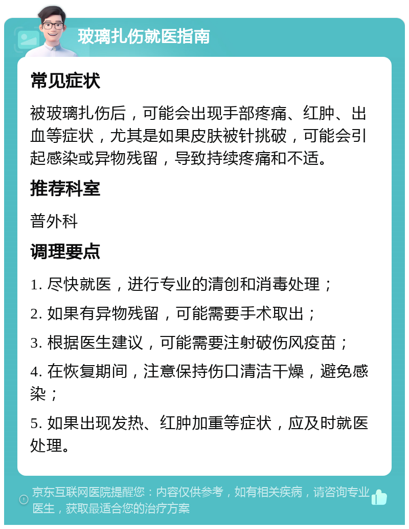 玻璃扎伤就医指南 常见症状 被玻璃扎伤后，可能会出现手部疼痛、红肿、出血等症状，尤其是如果皮肤被针挑破，可能会引起感染或异物残留，导致持续疼痛和不适。 推荐科室 普外科 调理要点 1. 尽快就医，进行专业的清创和消毒处理； 2. 如果有异物残留，可能需要手术取出； 3. 根据医生建议，可能需要注射破伤风疫苗； 4. 在恢复期间，注意保持伤口清洁干燥，避免感染； 5. 如果出现发热、红肿加重等症状，应及时就医处理。