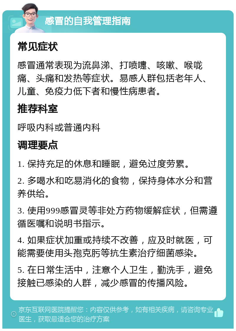 感冒的自我管理指南 常见症状 感冒通常表现为流鼻涕、打喷嚏、咳嗽、喉咙痛、头痛和发热等症状。易感人群包括老年人、儿童、免疫力低下者和慢性病患者。 推荐科室 呼吸内科或普通内科 调理要点 1. 保持充足的休息和睡眠，避免过度劳累。 2. 多喝水和吃易消化的食物，保持身体水分和营养供给。 3. 使用999感冒灵等非处方药物缓解症状，但需遵循医嘱和说明书指示。 4. 如果症状加重或持续不改善，应及时就医，可能需要使用头孢克肟等抗生素治疗细菌感染。 5. 在日常生活中，注意个人卫生，勤洗手，避免接触已感染的人群，减少感冒的传播风险。