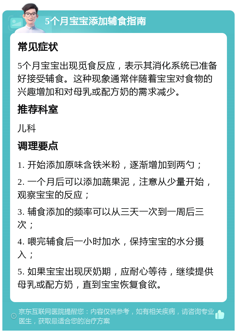 5个月宝宝添加辅食指南 常见症状 5个月宝宝出现觅食反应，表示其消化系统已准备好接受辅食。这种现象通常伴随着宝宝对食物的兴趣增加和对母乳或配方奶的需求减少。 推荐科室 儿科 调理要点 1. 开始添加原味含铁米粉，逐渐增加到两勺； 2. 一个月后可以添加蔬果泥，注意从少量开始，观察宝宝的反应； 3. 辅食添加的频率可以从三天一次到一周后三次； 4. 喂完辅食后一小时加水，保持宝宝的水分摄入； 5. 如果宝宝出现厌奶期，应耐心等待，继续提供母乳或配方奶，直到宝宝恢复食欲。