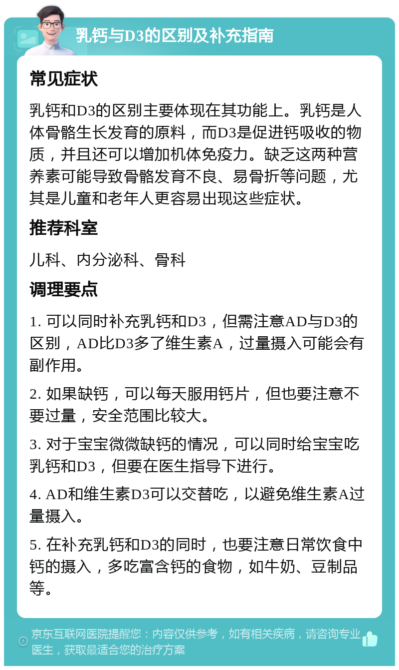 乳钙与D3的区别及补充指南 常见症状 乳钙和D3的区别主要体现在其功能上。乳钙是人体骨骼生长发育的原料，而D3是促进钙吸收的物质，并且还可以增加机体免疫力。缺乏这两种营养素可能导致骨骼发育不良、易骨折等问题，尤其是儿童和老年人更容易出现这些症状。 推荐科室 儿科、内分泌科、骨科 调理要点 1. 可以同时补充乳钙和D3，但需注意AD与D3的区别，AD比D3多了维生素A，过量摄入可能会有副作用。 2. 如果缺钙，可以每天服用钙片，但也要注意不要过量，安全范围比较大。 3. 对于宝宝微微缺钙的情况，可以同时给宝宝吃乳钙和D3，但要在医生指导下进行。 4. AD和维生素D3可以交替吃，以避免维生素A过量摄入。 5. 在补充乳钙和D3的同时，也要注意日常饮食中钙的摄入，多吃富含钙的食物，如牛奶、豆制品等。