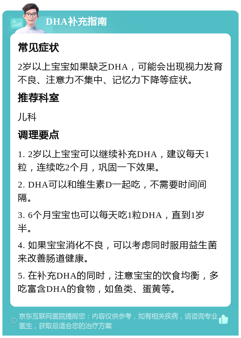 DHA补充指南 常见症状 2岁以上宝宝如果缺乏DHA，可能会出现视力发育不良、注意力不集中、记忆力下降等症状。 推荐科室 儿科 调理要点 1. 2岁以上宝宝可以继续补充DHA，建议每天1粒，连续吃2个月，巩固一下效果。 2. DHA可以和维生素D一起吃，不需要时间间隔。 3. 6个月宝宝也可以每天吃1粒DHA，直到1岁半。 4. 如果宝宝消化不良，可以考虑同时服用益生菌来改善肠道健康。 5. 在补充DHA的同时，注意宝宝的饮食均衡，多吃富含DHA的食物，如鱼类、蛋黄等。