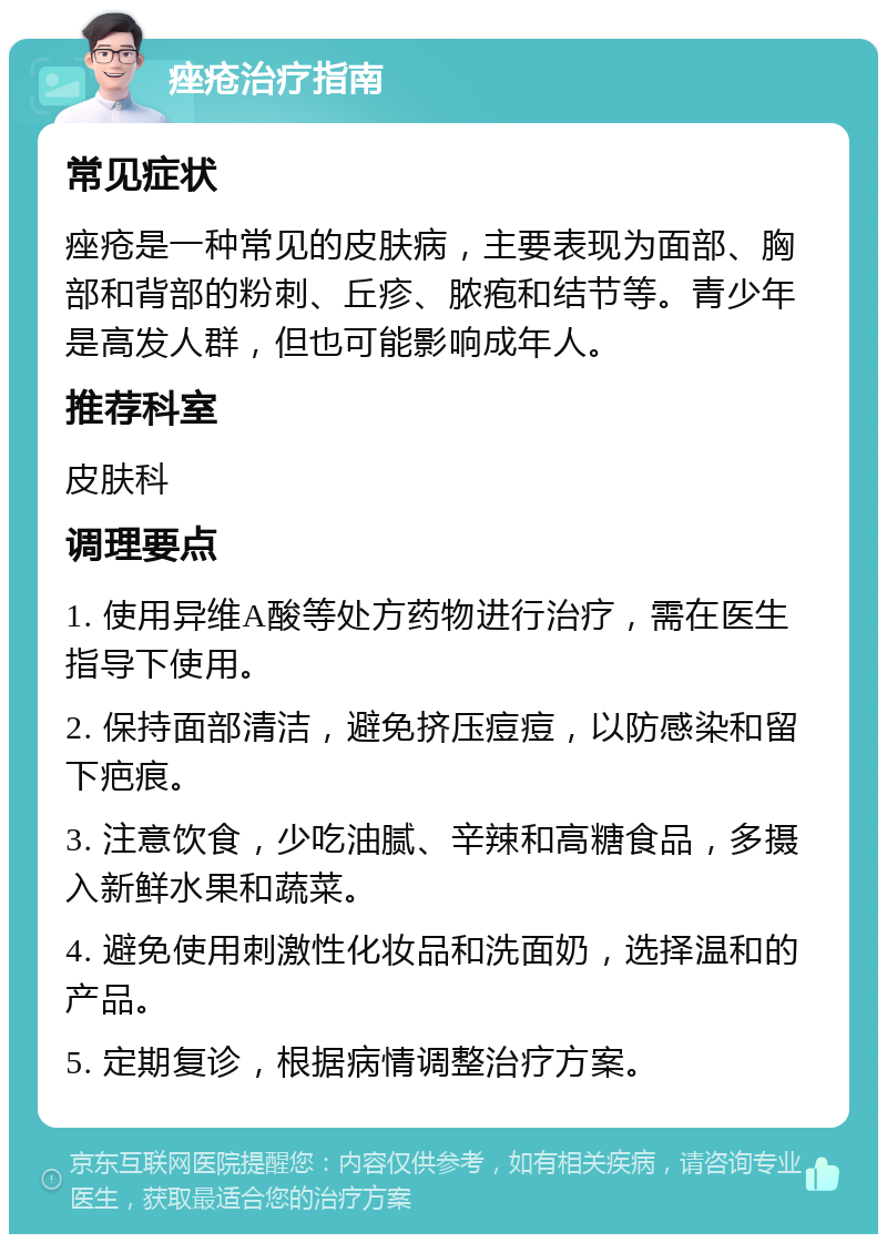 痤疮治疗指南 常见症状 痤疮是一种常见的皮肤病，主要表现为面部、胸部和背部的粉刺、丘疹、脓疱和结节等。青少年是高发人群，但也可能影响成年人。 推荐科室 皮肤科 调理要点 1. 使用异维A酸等处方药物进行治疗，需在医生指导下使用。 2. 保持面部清洁，避免挤压痘痘，以防感染和留下疤痕。 3. 注意饮食，少吃油腻、辛辣和高糖食品，多摄入新鲜水果和蔬菜。 4. 避免使用刺激性化妆品和洗面奶，选择温和的产品。 5. 定期复诊，根据病情调整治疗方案。