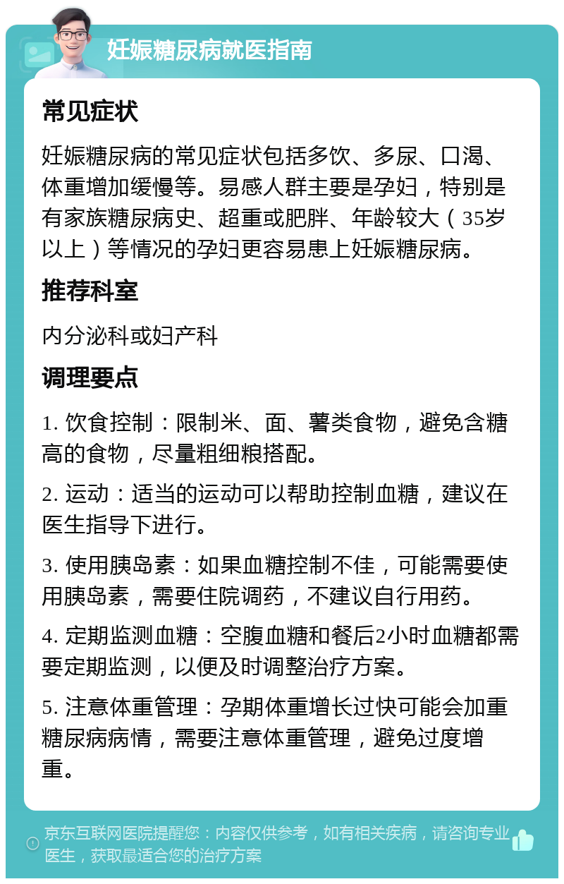 妊娠糖尿病就医指南 常见症状 妊娠糖尿病的常见症状包括多饮、多尿、口渴、体重增加缓慢等。易感人群主要是孕妇，特别是有家族糖尿病史、超重或肥胖、年龄较大（35岁以上）等情况的孕妇更容易患上妊娠糖尿病。 推荐科室 内分泌科或妇产科 调理要点 1. 饮食控制：限制米、面、薯类食物，避免含糖高的食物，尽量粗细粮搭配。 2. 运动：适当的运动可以帮助控制血糖，建议在医生指导下进行。 3. 使用胰岛素：如果血糖控制不佳，可能需要使用胰岛素，需要住院调药，不建议自行用药。 4. 定期监测血糖：空腹血糖和餐后2小时血糖都需要定期监测，以便及时调整治疗方案。 5. 注意体重管理：孕期体重增长过快可能会加重糖尿病病情，需要注意体重管理，避免过度增重。