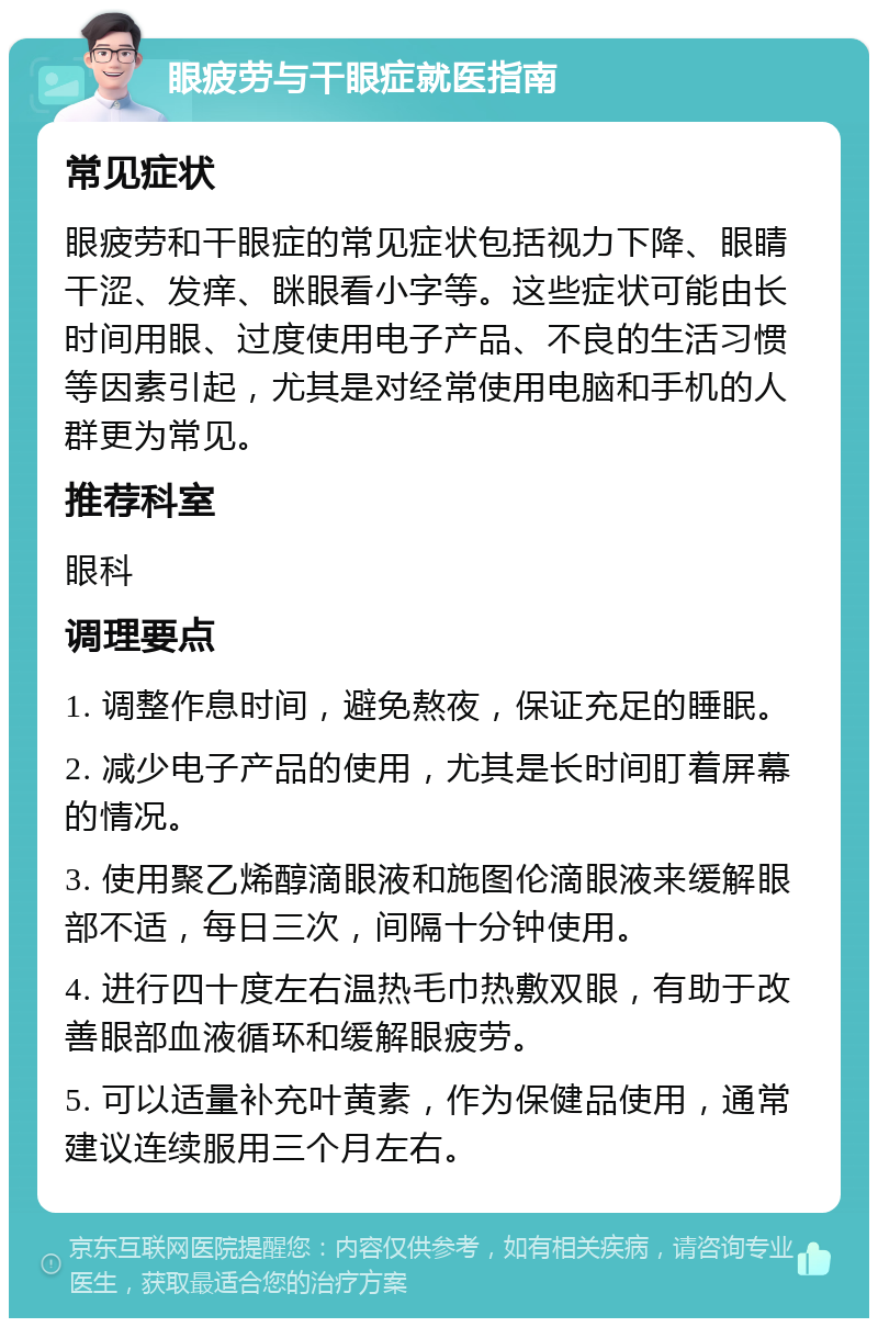 眼疲劳与干眼症就医指南 常见症状 眼疲劳和干眼症的常见症状包括视力下降、眼睛干涩、发痒、眯眼看小字等。这些症状可能由长时间用眼、过度使用电子产品、不良的生活习惯等因素引起，尤其是对经常使用电脑和手机的人群更为常见。 推荐科室 眼科 调理要点 1. 调整作息时间，避免熬夜，保证充足的睡眠。 2. 减少电子产品的使用，尤其是长时间盯着屏幕的情况。 3. 使用聚乙烯醇滴眼液和施图伦滴眼液来缓解眼部不适，每日三次，间隔十分钟使用。 4. 进行四十度左右温热毛巾热敷双眼，有助于改善眼部血液循环和缓解眼疲劳。 5. 可以适量补充叶黄素，作为保健品使用，通常建议连续服用三个月左右。