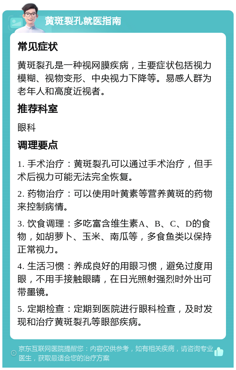 黄斑裂孔就医指南 常见症状 黄斑裂孔是一种视网膜疾病，主要症状包括视力模糊、视物变形、中央视力下降等。易感人群为老年人和高度近视者。 推荐科室 眼科 调理要点 1. 手术治疗：黄斑裂孔可以通过手术治疗，但手术后视力可能无法完全恢复。 2. 药物治疗：可以使用叶黄素等营养黄斑的药物来控制病情。 3. 饮食调理：多吃富含维生素A、B、C、D的食物，如胡萝卜、玉米、南瓜等，多食鱼类以保持正常视力。 4. 生活习惯：养成良好的用眼习惯，避免过度用眼，不用手接触眼睛，在日光照射强烈时外出可带墨镜。 5. 定期检查：定期到医院进行眼科检查，及时发现和治疗黄斑裂孔等眼部疾病。