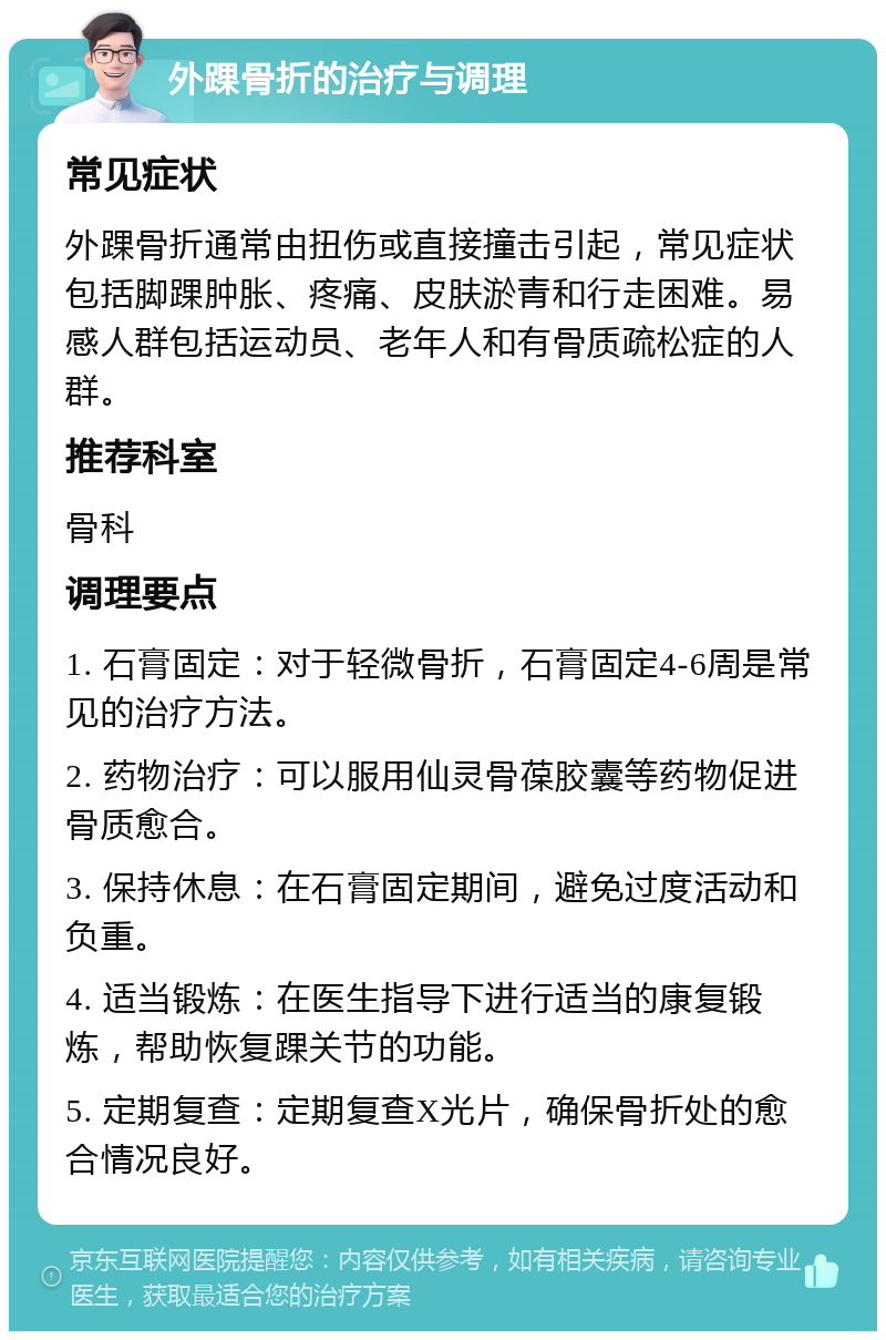 外踝骨折的治疗与调理 常见症状 外踝骨折通常由扭伤或直接撞击引起，常见症状包括脚踝肿胀、疼痛、皮肤淤青和行走困难。易感人群包括运动员、老年人和有骨质疏松症的人群。 推荐科室 骨科 调理要点 1. 石膏固定：对于轻微骨折，石膏固定4-6周是常见的治疗方法。 2. 药物治疗：可以服用仙灵骨葆胶囊等药物促进骨质愈合。 3. 保持休息：在石膏固定期间，避免过度活动和负重。 4. 适当锻炼：在医生指导下进行适当的康复锻炼，帮助恢复踝关节的功能。 5. 定期复查：定期复查X光片，确保骨折处的愈合情况良好。