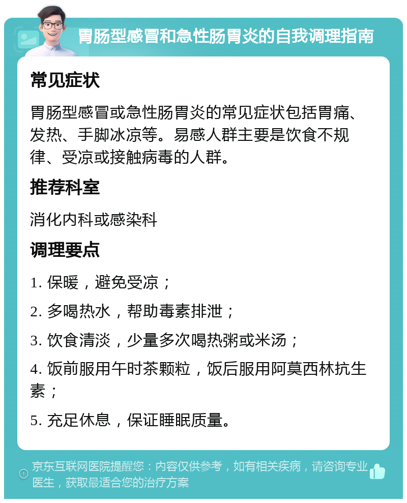 胃肠型感冒和急性肠胃炎的自我调理指南 常见症状 胃肠型感冒或急性肠胃炎的常见症状包括胃痛、发热、手脚冰凉等。易感人群主要是饮食不规律、受凉或接触病毒的人群。 推荐科室 消化内科或感染科 调理要点 1. 保暖，避免受凉； 2. 多喝热水，帮助毒素排泄； 3. 饮食清淡，少量多次喝热粥或米汤； 4. 饭前服用午时茶颗粒，饭后服用阿莫西林抗生素； 5. 充足休息，保证睡眠质量。