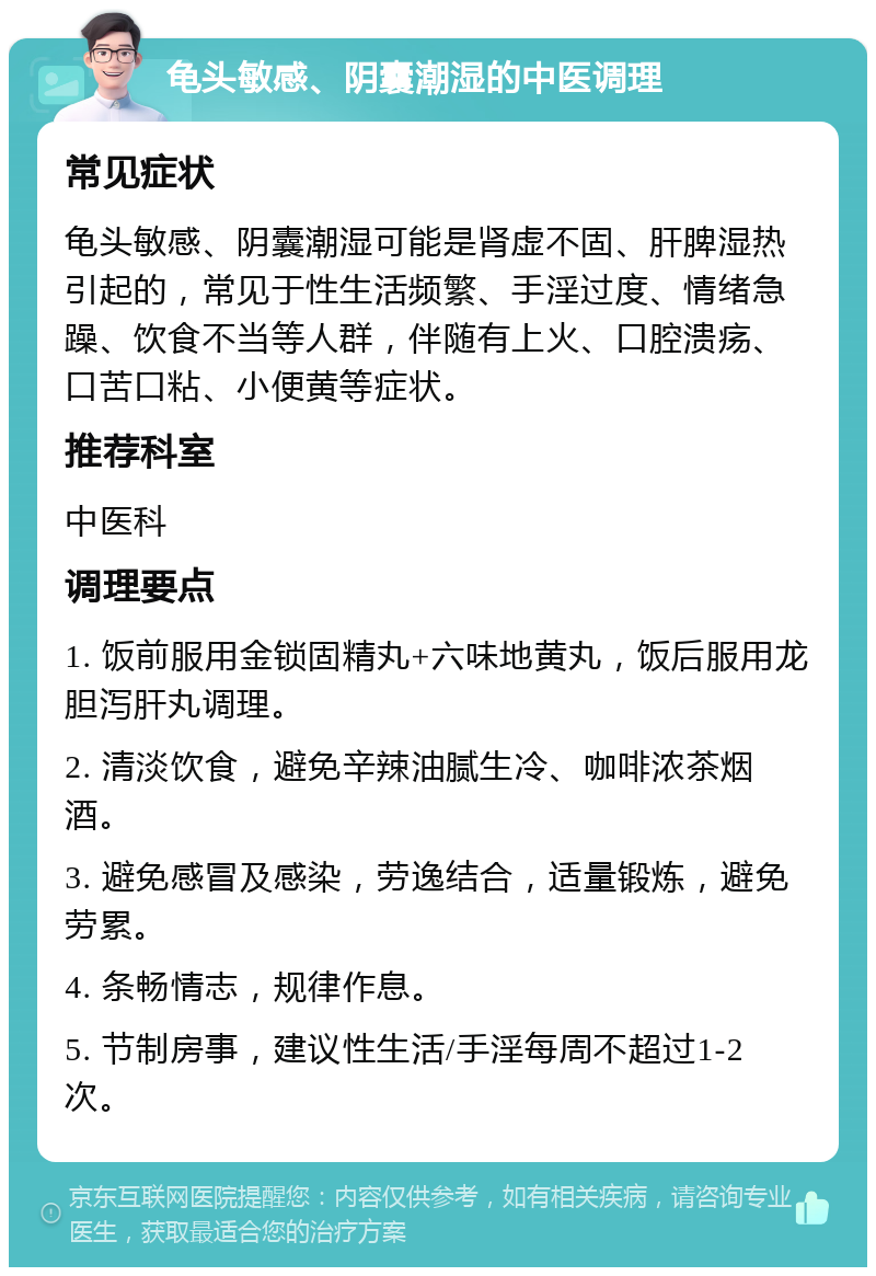 龟头敏感、阴囊潮湿的中医调理 常见症状 龟头敏感、阴囊潮湿可能是肾虚不固、肝脾湿热引起的，常见于性生活频繁、手淫过度、情绪急躁、饮食不当等人群，伴随有上火、口腔溃疡、口苦口粘、小便黄等症状。 推荐科室 中医科 调理要点 1. 饭前服用金锁固精丸+六味地黄丸，饭后服用龙胆泻肝丸调理。 2. 清淡饮食，避免辛辣油腻生冷、咖啡浓茶烟酒。 3. 避免感冒及感染，劳逸结合，适量锻炼，避免劳累。 4. 条畅情志，规律作息。 5. 节制房事，建议性生活/手淫每周不超过1-2次。