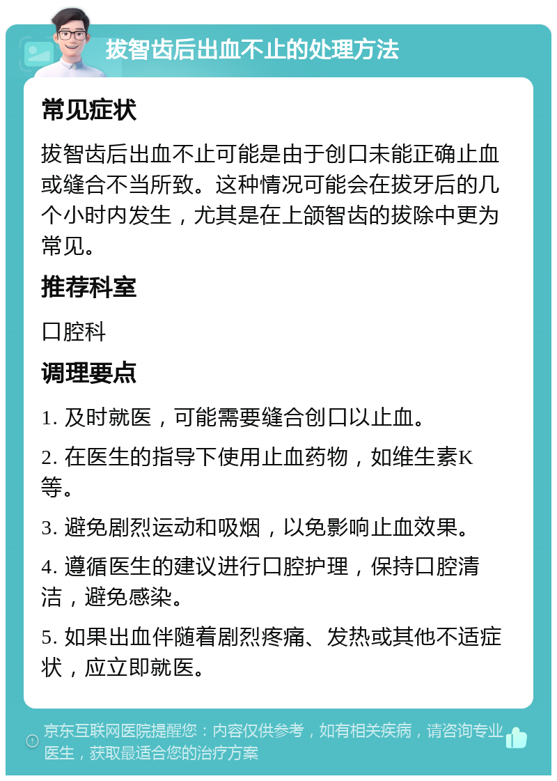 拔智齿后出血不止的处理方法 常见症状 拔智齿后出血不止可能是由于创口未能正确止血或缝合不当所致。这种情况可能会在拔牙后的几个小时内发生，尤其是在上颌智齿的拔除中更为常见。 推荐科室 口腔科 调理要点 1. 及时就医，可能需要缝合创口以止血。 2. 在医生的指导下使用止血药物，如维生素K等。 3. 避免剧烈运动和吸烟，以免影响止血效果。 4. 遵循医生的建议进行口腔护理，保持口腔清洁，避免感染。 5. 如果出血伴随着剧烈疼痛、发热或其他不适症状，应立即就医。