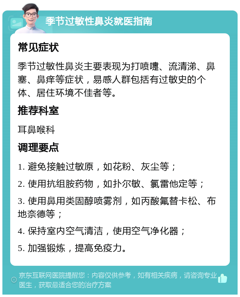 季节过敏性鼻炎就医指南 常见症状 季节过敏性鼻炎主要表现为打喷嚏、流清涕、鼻塞、鼻痒等症状，易感人群包括有过敏史的个体、居住环境不佳者等。 推荐科室 耳鼻喉科 调理要点 1. 避免接触过敏原，如花粉、灰尘等； 2. 使用抗组胺药物，如扑尔敏、氯雷他定等； 3. 使用鼻用类固醇喷雾剂，如丙酸氟替卡松、布地奈德等； 4. 保持室内空气清洁，使用空气净化器； 5. 加强锻炼，提高免疫力。