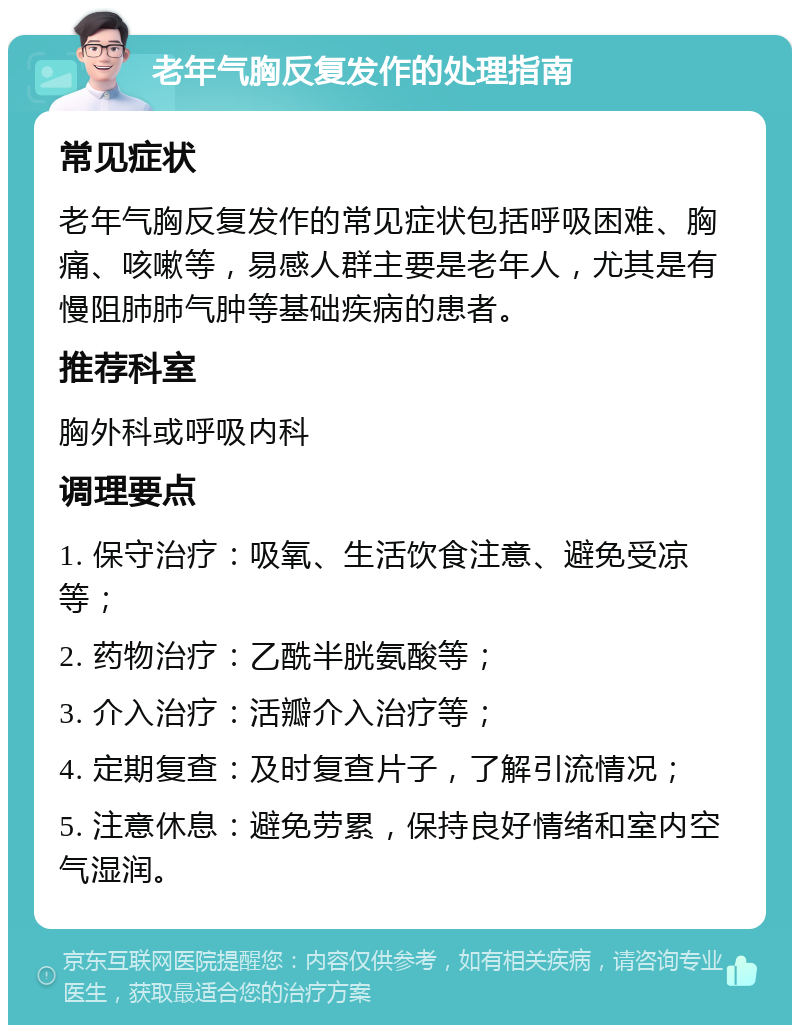 老年气胸反复发作的处理指南 常见症状 老年气胸反复发作的常见症状包括呼吸困难、胸痛、咳嗽等，易感人群主要是老年人，尤其是有慢阻肺肺气肿等基础疾病的患者。 推荐科室 胸外科或呼吸内科 调理要点 1. 保守治疗：吸氧、生活饮食注意、避免受凉等； 2. 药物治疗：乙酰半胱氨酸等； 3. 介入治疗：活瓣介入治疗等； 4. 定期复查：及时复查片子，了解引流情况； 5. 注意休息：避免劳累，保持良好情绪和室内空气湿润。