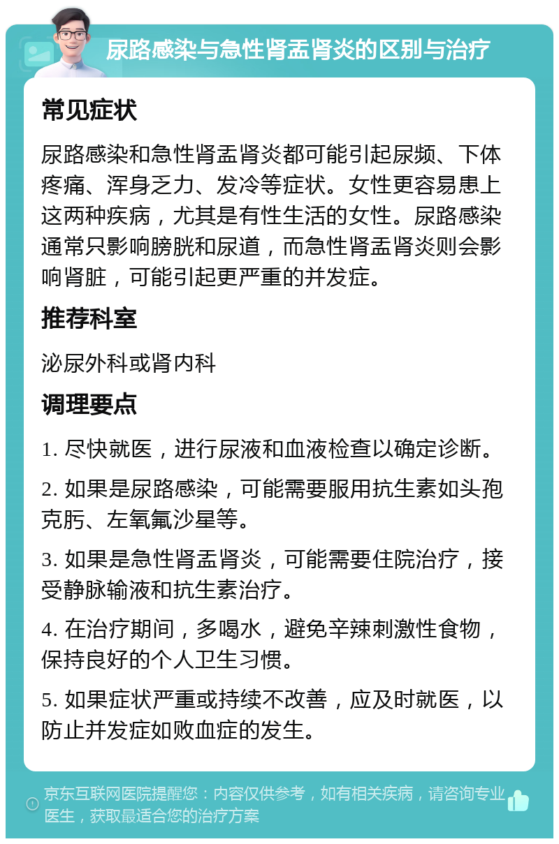 尿路感染与急性肾盂肾炎的区别与治疗 常见症状 尿路感染和急性肾盂肾炎都可能引起尿频、下体疼痛、浑身乏力、发冷等症状。女性更容易患上这两种疾病，尤其是有性生活的女性。尿路感染通常只影响膀胱和尿道，而急性肾盂肾炎则会影响肾脏，可能引起更严重的并发症。 推荐科室 泌尿外科或肾内科 调理要点 1. 尽快就医，进行尿液和血液检查以确定诊断。 2. 如果是尿路感染，可能需要服用抗生素如头孢克肟、左氧氟沙星等。 3. 如果是急性肾盂肾炎，可能需要住院治疗，接受静脉输液和抗生素治疗。 4. 在治疗期间，多喝水，避免辛辣刺激性食物，保持良好的个人卫生习惯。 5. 如果症状严重或持续不改善，应及时就医，以防止并发症如败血症的发生。