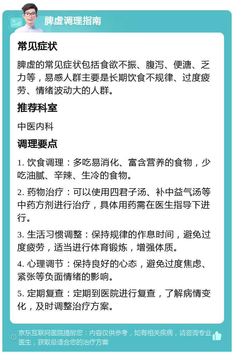 脾虚调理指南 常见症状 脾虚的常见症状包括食欲不振、腹泻、便溏、乏力等，易感人群主要是长期饮食不规律、过度疲劳、情绪波动大的人群。 推荐科室 中医内科 调理要点 1. 饮食调理：多吃易消化、富含营养的食物，少吃油腻、辛辣、生冷的食物。 2. 药物治疗：可以使用四君子汤、补中益气汤等中药方剂进行治疗，具体用药需在医生指导下进行。 3. 生活习惯调整：保持规律的作息时间，避免过度疲劳，适当进行体育锻炼，增强体质。 4. 心理调节：保持良好的心态，避免过度焦虑、紧张等负面情绪的影响。 5. 定期复查：定期到医院进行复查，了解病情变化，及时调整治疗方案。