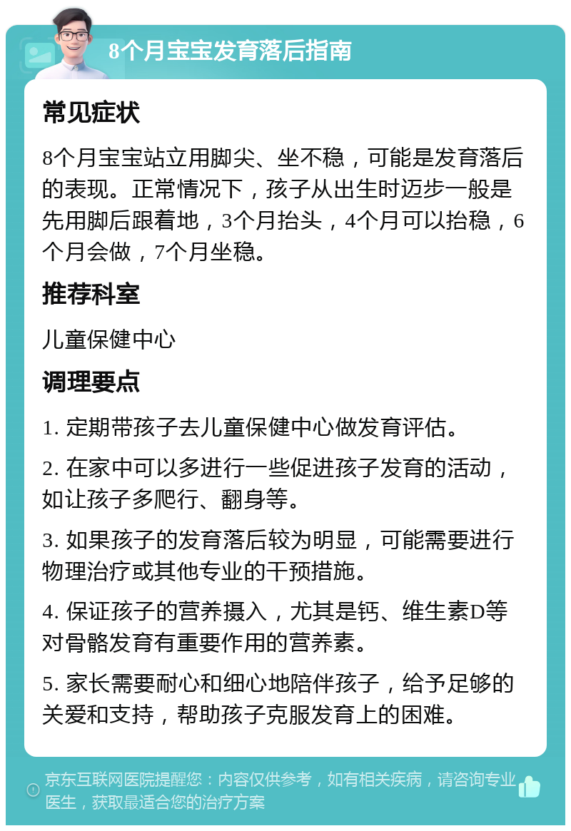 8个月宝宝发育落后指南 常见症状 8个月宝宝站立用脚尖、坐不稳，可能是发育落后的表现。正常情况下，孩子从出生时迈步一般是先用脚后跟着地，3个月抬头，4个月可以抬稳，6个月会做，7个月坐稳。 推荐科室 儿童保健中心 调理要点 1. 定期带孩子去儿童保健中心做发育评估。 2. 在家中可以多进行一些促进孩子发育的活动，如让孩子多爬行、翻身等。 3. 如果孩子的发育落后较为明显，可能需要进行物理治疗或其他专业的干预措施。 4. 保证孩子的营养摄入，尤其是钙、维生素D等对骨骼发育有重要作用的营养素。 5. 家长需要耐心和细心地陪伴孩子，给予足够的关爱和支持，帮助孩子克服发育上的困难。