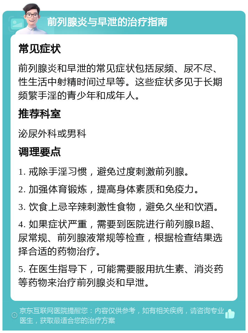 前列腺炎与早泄的治疗指南 常见症状 前列腺炎和早泄的常见症状包括尿频、尿不尽、性生活中射精时间过早等。这些症状多见于长期频繁手淫的青少年和成年人。 推荐科室 泌尿外科或男科 调理要点 1. 戒除手淫习惯，避免过度刺激前列腺。 2. 加强体育锻炼，提高身体素质和免疫力。 3. 饮食上忌辛辣刺激性食物，避免久坐和饮酒。 4. 如果症状严重，需要到医院进行前列腺B超、尿常规、前列腺液常规等检查，根据检查结果选择合适的药物治疗。 5. 在医生指导下，可能需要服用抗生素、消炎药等药物来治疗前列腺炎和早泄。