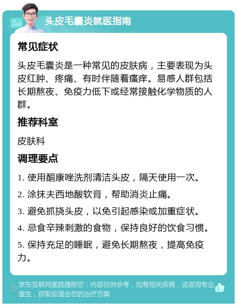 头皮毛囊炎就医指南 常见症状 头皮毛囊炎是一种常见的皮肤病，主要表现为头皮红肿、疼痛、有时伴随着瘙痒。易感人群包括长期熬夜、免疫力低下或经常接触化学物质的人群。 推荐科室 皮肤科 调理要点 1. 使用酮康唑洗剂清洁头皮，隔天使用一次。 2. 涂抹夫西地酸软膏，帮助消炎止痛。 3. 避免抓挠头皮，以免引起感染或加重症状。 4. 忌食辛辣刺激的食物，保持良好的饮食习惯。 5. 保持充足的睡眠，避免长期熬夜，提高免疫力。