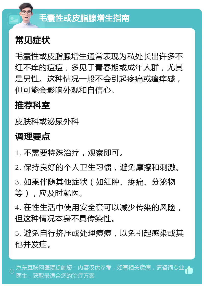 毛囊性或皮脂腺增生指南 常见症状 毛囊性或皮脂腺增生通常表现为私处长出许多不红不痒的痘痘，多见于青春期或成年人群，尤其是男性。这种情况一般不会引起疼痛或瘙痒感，但可能会影响外观和自信心。 推荐科室 皮肤科或泌尿外科 调理要点 1. 不需要特殊治疗，观察即可。 2. 保持良好的个人卫生习惯，避免摩擦和刺激。 3. 如果伴随其他症状（如红肿、疼痛、分泌物等），应及时就医。 4. 在性生活中使用安全套可以减少传染的风险，但这种情况本身不具传染性。 5. 避免自行挤压或处理痘痘，以免引起感染或其他并发症。