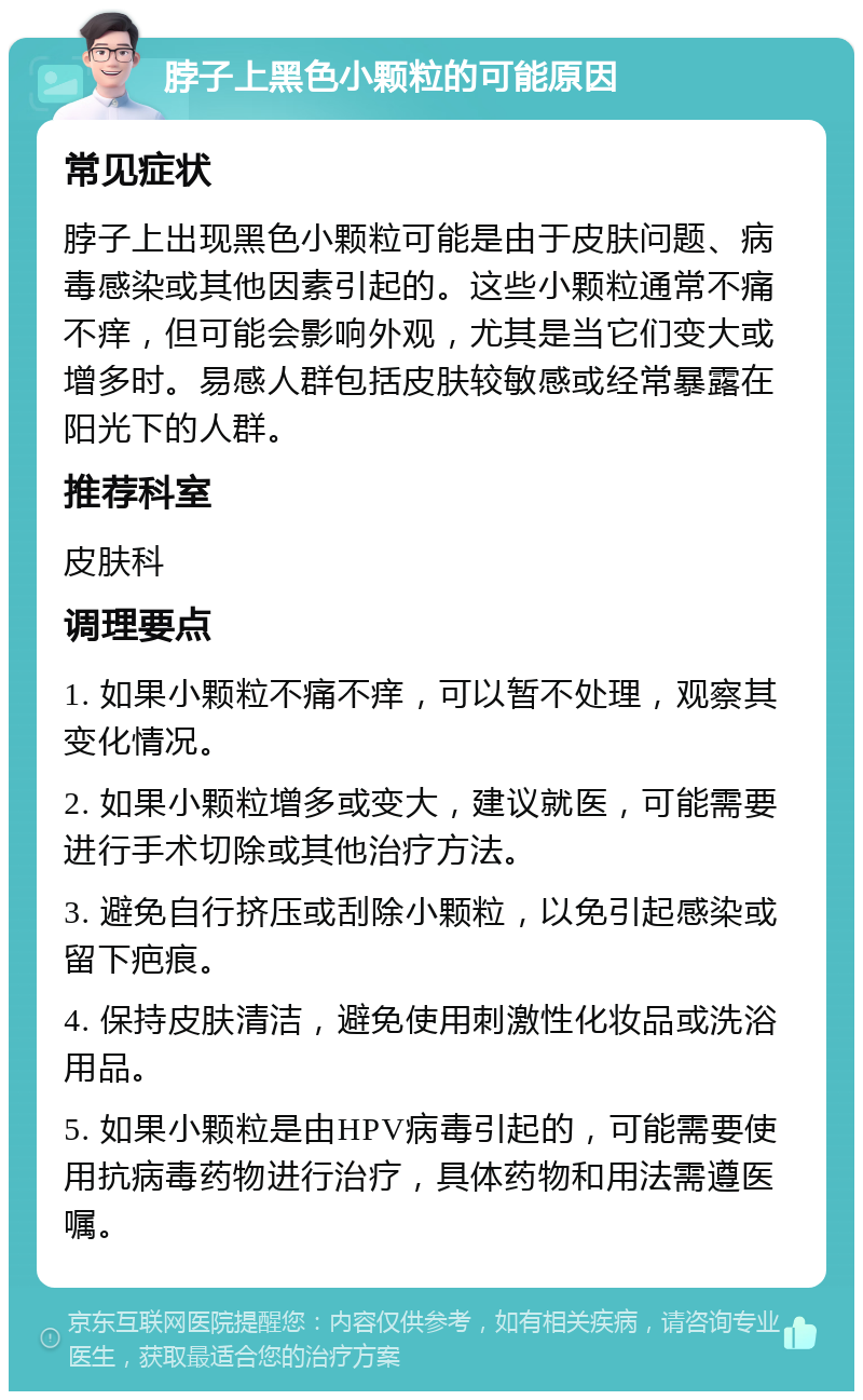 脖子上黑色小颗粒的可能原因 常见症状 脖子上出现黑色小颗粒可能是由于皮肤问题、病毒感染或其他因素引起的。这些小颗粒通常不痛不痒，但可能会影响外观，尤其是当它们变大或增多时。易感人群包括皮肤较敏感或经常暴露在阳光下的人群。 推荐科室 皮肤科 调理要点 1. 如果小颗粒不痛不痒，可以暂不处理，观察其变化情况。 2. 如果小颗粒增多或变大，建议就医，可能需要进行手术切除或其他治疗方法。 3. 避免自行挤压或刮除小颗粒，以免引起感染或留下疤痕。 4. 保持皮肤清洁，避免使用刺激性化妆品或洗浴用品。 5. 如果小颗粒是由HPV病毒引起的，可能需要使用抗病毒药物进行治疗，具体药物和用法需遵医嘱。