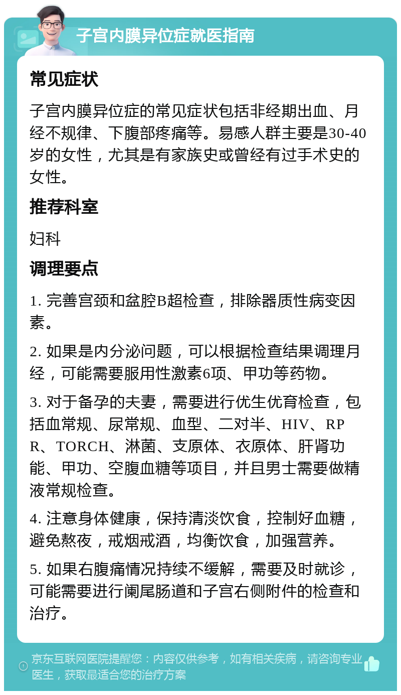 子宫内膜异位症就医指南 常见症状 子宫内膜异位症的常见症状包括非经期出血、月经不规律、下腹部疼痛等。易感人群主要是30-40岁的女性，尤其是有家族史或曾经有过手术史的女性。 推荐科室 妇科 调理要点 1. 完善宫颈和盆腔B超检查，排除器质性病变因素。 2. 如果是内分泌问题，可以根据检查结果调理月经，可能需要服用性激素6项、甲功等药物。 3. 对于备孕的夫妻，需要进行优生优育检查，包括血常规、尿常规、血型、二对半、HIV、RPR、TORCH、淋菌、支原体、衣原体、肝肾功能、甲功、空腹血糖等项目，并且男士需要做精液常规检查。 4. 注意身体健康，保持清淡饮食，控制好血糖，避免熬夜，戒烟戒酒，均衡饮食，加强营养。 5. 如果右腹痛情况持续不缓解，需要及时就诊，可能需要进行阑尾肠道和子宫右侧附件的检查和治疗。