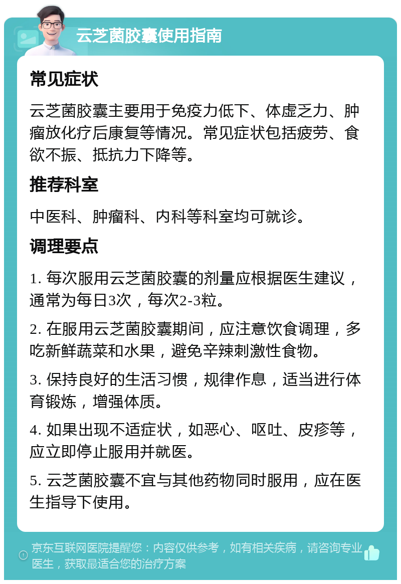 云芝菌胶囊使用指南 常见症状 云芝菌胶囊主要用于免疫力低下、体虚乏力、肿瘤放化疗后康复等情况。常见症状包括疲劳、食欲不振、抵抗力下降等。 推荐科室 中医科、肿瘤科、内科等科室均可就诊。 调理要点 1. 每次服用云芝菌胶囊的剂量应根据医生建议，通常为每日3次，每次2-3粒。 2. 在服用云芝菌胶囊期间，应注意饮食调理，多吃新鲜蔬菜和水果，避免辛辣刺激性食物。 3. 保持良好的生活习惯，规律作息，适当进行体育锻炼，增强体质。 4. 如果出现不适症状，如恶心、呕吐、皮疹等，应立即停止服用并就医。 5. 云芝菌胶囊不宜与其他药物同时服用，应在医生指导下使用。