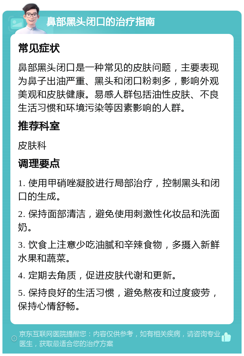 鼻部黑头闭口的治疗指南 常见症状 鼻部黑头闭口是一种常见的皮肤问题，主要表现为鼻子出油严重、黑头和闭口粉刺多，影响外观美观和皮肤健康。易感人群包括油性皮肤、不良生活习惯和环境污染等因素影响的人群。 推荐科室 皮肤科 调理要点 1. 使用甲硝唑凝胶进行局部治疗，控制黑头和闭口的生成。 2. 保持面部清洁，避免使用刺激性化妆品和洗面奶。 3. 饮食上注意少吃油腻和辛辣食物，多摄入新鲜水果和蔬菜。 4. 定期去角质，促进皮肤代谢和更新。 5. 保持良好的生活习惯，避免熬夜和过度疲劳，保持心情舒畅。