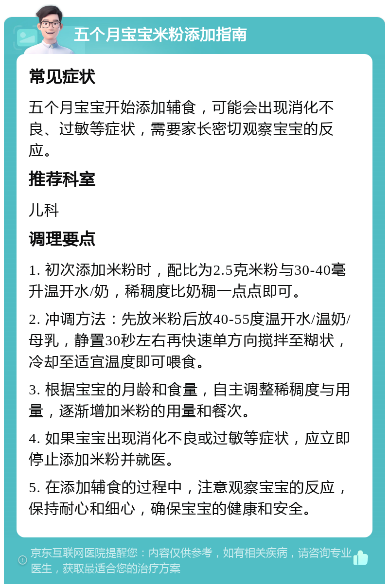 五个月宝宝米粉添加指南 常见症状 五个月宝宝开始添加辅食，可能会出现消化不良、过敏等症状，需要家长密切观察宝宝的反应。 推荐科室 儿科 调理要点 1. 初次添加米粉时，配比为2.5克米粉与30-40毫升温开水/奶，稀稠度比奶稠一点点即可。 2. 冲调方法：先放米粉后放40-55度温开水/温奶/母乳，静置30秒左右再快速单方向搅拌至糊状，冷却至适宜温度即可喂食。 3. 根据宝宝的月龄和食量，自主调整稀稠度与用量，逐渐增加米粉的用量和餐次。 4. 如果宝宝出现消化不良或过敏等症状，应立即停止添加米粉并就医。 5. 在添加辅食的过程中，注意观察宝宝的反应，保持耐心和细心，确保宝宝的健康和安全。