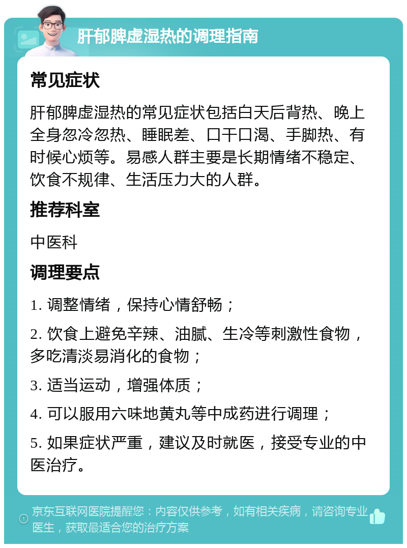 肝郁脾虚湿热的调理指南 常见症状 肝郁脾虚湿热的常见症状包括白天后背热、晚上全身忽冷忽热、睡眠差、口干口渴、手脚热、有时候心烦等。易感人群主要是长期情绪不稳定、饮食不规律、生活压力大的人群。 推荐科室 中医科 调理要点 1. 调整情绪，保持心情舒畅； 2. 饮食上避免辛辣、油腻、生冷等刺激性食物，多吃清淡易消化的食物； 3. 适当运动，增强体质； 4. 可以服用六味地黄丸等中成药进行调理； 5. 如果症状严重，建议及时就医，接受专业的中医治疗。