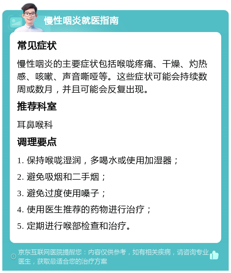 慢性咽炎就医指南 常见症状 慢性咽炎的主要症状包括喉咙疼痛、干燥、灼热感、咳嗽、声音嘶哑等。这些症状可能会持续数周或数月，并且可能会反复出现。 推荐科室 耳鼻喉科 调理要点 1. 保持喉咙湿润，多喝水或使用加湿器； 2. 避免吸烟和二手烟； 3. 避免过度使用嗓子； 4. 使用医生推荐的药物进行治疗； 5. 定期进行喉部检查和治疗。