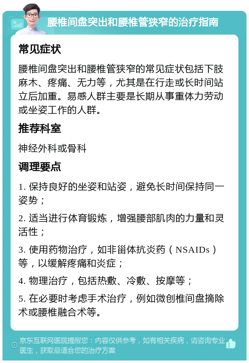 腰椎间盘突出和腰椎管狭窄的治疗指南 常见症状 腰椎间盘突出和腰椎管狭窄的常见症状包括下肢麻木、疼痛、无力等，尤其是在行走或长时间站立后加重。易感人群主要是长期从事重体力劳动或坐姿工作的人群。 推荐科室 神经外科或骨科 调理要点 1. 保持良好的坐姿和站姿，避免长时间保持同一姿势； 2. 适当进行体育锻炼，增强腰部肌肉的力量和灵活性； 3. 使用药物治疗，如非甾体抗炎药（NSAIDs）等，以缓解疼痛和炎症； 4. 物理治疗，包括热敷、冷敷、按摩等； 5. 在必要时考虑手术治疗，例如微创椎间盘摘除术或腰椎融合术等。