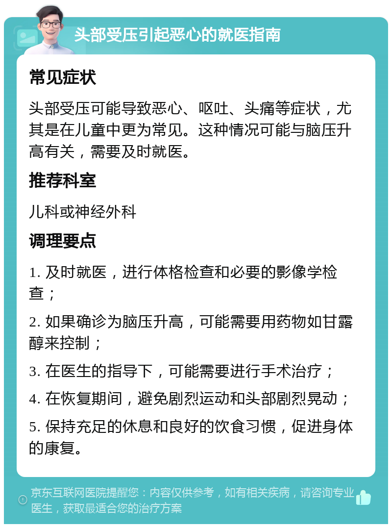 头部受压引起恶心的就医指南 常见症状 头部受压可能导致恶心、呕吐、头痛等症状，尤其是在儿童中更为常见。这种情况可能与脑压升高有关，需要及时就医。 推荐科室 儿科或神经外科 调理要点 1. 及时就医，进行体格检查和必要的影像学检查； 2. 如果确诊为脑压升高，可能需要用药物如甘露醇来控制； 3. 在医生的指导下，可能需要进行手术治疗； 4. 在恢复期间，避免剧烈运动和头部剧烈晃动； 5. 保持充足的休息和良好的饮食习惯，促进身体的康复。