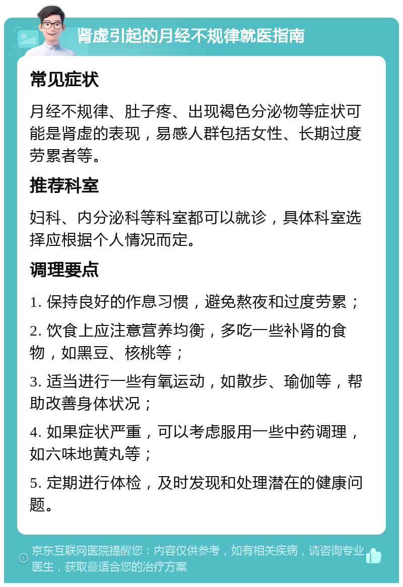 肾虚引起的月经不规律就医指南 常见症状 月经不规律、肚子疼、出现褐色分泌物等症状可能是肾虚的表现，易感人群包括女性、长期过度劳累者等。 推荐科室 妇科、内分泌科等科室都可以就诊，具体科室选择应根据个人情况而定。 调理要点 1. 保持良好的作息习惯，避免熬夜和过度劳累； 2. 饮食上应注意营养均衡，多吃一些补肾的食物，如黑豆、核桃等； 3. 适当进行一些有氧运动，如散步、瑜伽等，帮助改善身体状况； 4. 如果症状严重，可以考虑服用一些中药调理，如六味地黄丸等； 5. 定期进行体检，及时发现和处理潜在的健康问题。