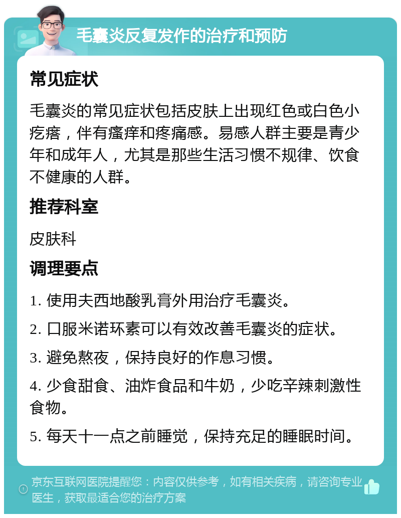 毛囊炎反复发作的治疗和预防 常见症状 毛囊炎的常见症状包括皮肤上出现红色或白色小疙瘩，伴有瘙痒和疼痛感。易感人群主要是青少年和成年人，尤其是那些生活习惯不规律、饮食不健康的人群。 推荐科室 皮肤科 调理要点 1. 使用夫西地酸乳膏外用治疗毛囊炎。 2. 口服米诺环素可以有效改善毛囊炎的症状。 3. 避免熬夜，保持良好的作息习惯。 4. 少食甜食、油炸食品和牛奶，少吃辛辣刺激性食物。 5. 每天十一点之前睡觉，保持充足的睡眠时间。