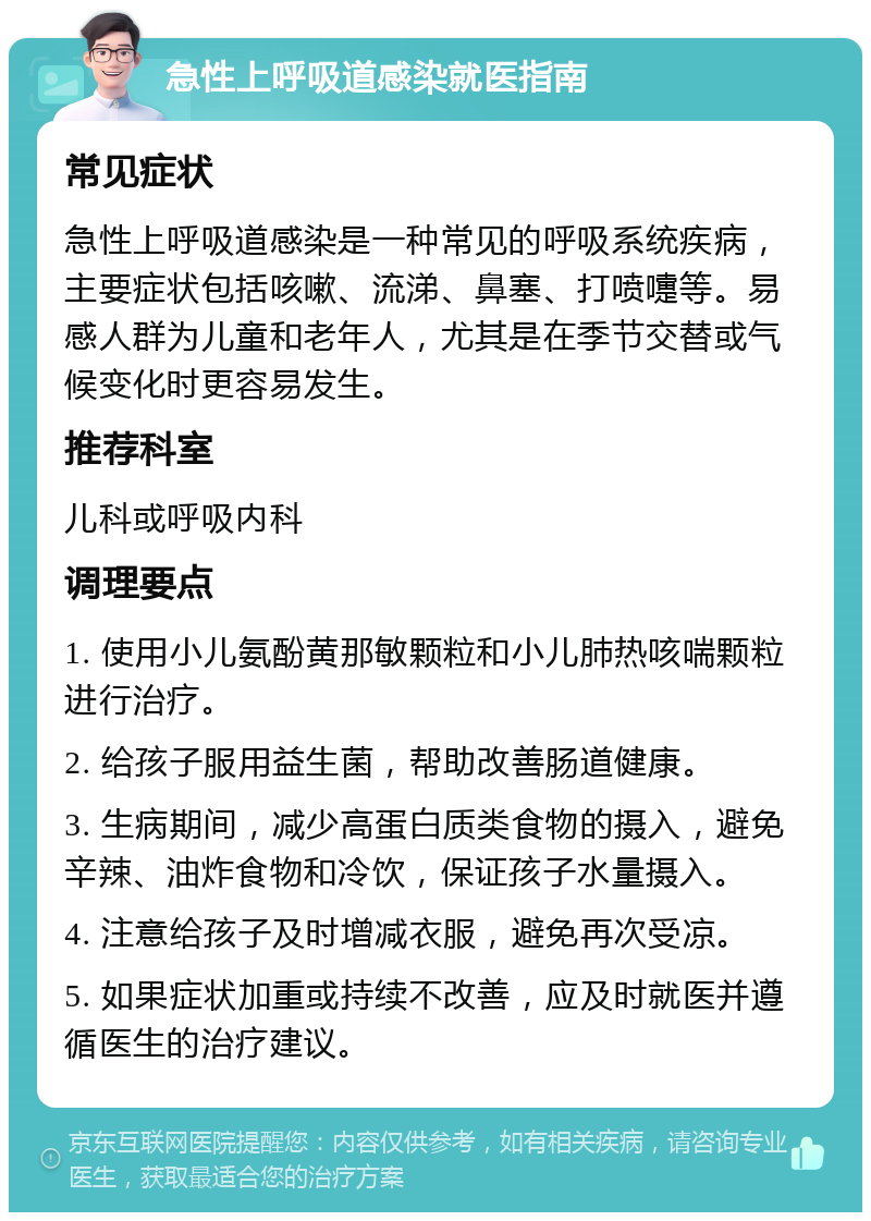 急性上呼吸道感染就医指南 常见症状 急性上呼吸道感染是一种常见的呼吸系统疾病，主要症状包括咳嗽、流涕、鼻塞、打喷嚏等。易感人群为儿童和老年人，尤其是在季节交替或气候变化时更容易发生。 推荐科室 儿科或呼吸内科 调理要点 1. 使用小儿氨酚黄那敏颗粒和小儿肺热咳喘颗粒进行治疗。 2. 给孩子服用益生菌，帮助改善肠道健康。 3. 生病期间，减少高蛋白质类食物的摄入，避免辛辣、油炸食物和冷饮，保证孩子水量摄入。 4. 注意给孩子及时增减衣服，避免再次受凉。 5. 如果症状加重或持续不改善，应及时就医并遵循医生的治疗建议。