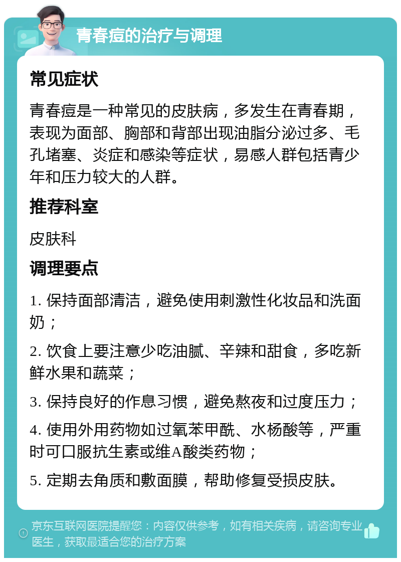 青春痘的治疗与调理 常见症状 青春痘是一种常见的皮肤病，多发生在青春期，表现为面部、胸部和背部出现油脂分泌过多、毛孔堵塞、炎症和感染等症状，易感人群包括青少年和压力较大的人群。 推荐科室 皮肤科 调理要点 1. 保持面部清洁，避免使用刺激性化妆品和洗面奶； 2. 饮食上要注意少吃油腻、辛辣和甜食，多吃新鲜水果和蔬菜； 3. 保持良好的作息习惯，避免熬夜和过度压力； 4. 使用外用药物如过氧苯甲酰、水杨酸等，严重时可口服抗生素或维A酸类药物； 5. 定期去角质和敷面膜，帮助修复受损皮肤。