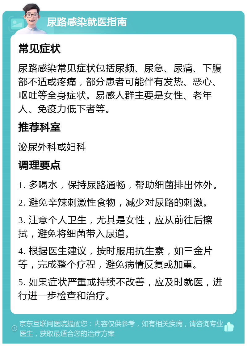 尿路感染就医指南 常见症状 尿路感染常见症状包括尿频、尿急、尿痛、下腹部不适或疼痛，部分患者可能伴有发热、恶心、呕吐等全身症状。易感人群主要是女性、老年人、免疫力低下者等。 推荐科室 泌尿外科或妇科 调理要点 1. 多喝水，保持尿路通畅，帮助细菌排出体外。 2. 避免辛辣刺激性食物，减少对尿路的刺激。 3. 注意个人卫生，尤其是女性，应从前往后擦拭，避免将细菌带入尿道。 4. 根据医生建议，按时服用抗生素，如三金片等，完成整个疗程，避免病情反复或加重。 5. 如果症状严重或持续不改善，应及时就医，进行进一步检查和治疗。