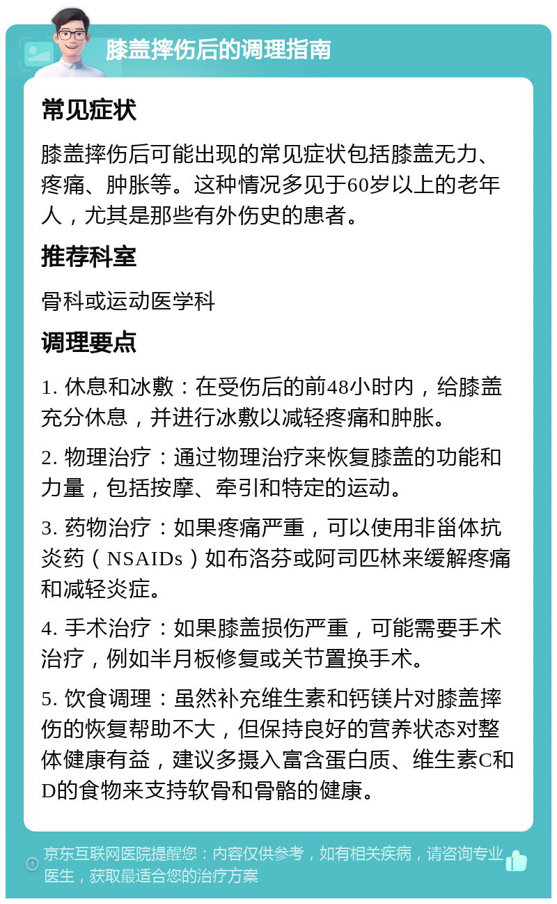 膝盖摔伤后的调理指南 常见症状 膝盖摔伤后可能出现的常见症状包括膝盖无力、疼痛、肿胀等。这种情况多见于60岁以上的老年人，尤其是那些有外伤史的患者。 推荐科室 骨科或运动医学科 调理要点 1. 休息和冰敷：在受伤后的前48小时内，给膝盖充分休息，并进行冰敷以减轻疼痛和肿胀。 2. 物理治疗：通过物理治疗来恢复膝盖的功能和力量，包括按摩、牵引和特定的运动。 3. 药物治疗：如果疼痛严重，可以使用非甾体抗炎药（NSAIDs）如布洛芬或阿司匹林来缓解疼痛和减轻炎症。 4. 手术治疗：如果膝盖损伤严重，可能需要手术治疗，例如半月板修复或关节置换手术。 5. 饮食调理：虽然补充维生素和钙镁片对膝盖摔伤的恢复帮助不大，但保持良好的营养状态对整体健康有益，建议多摄入富含蛋白质、维生素C和D的食物来支持软骨和骨骼的健康。