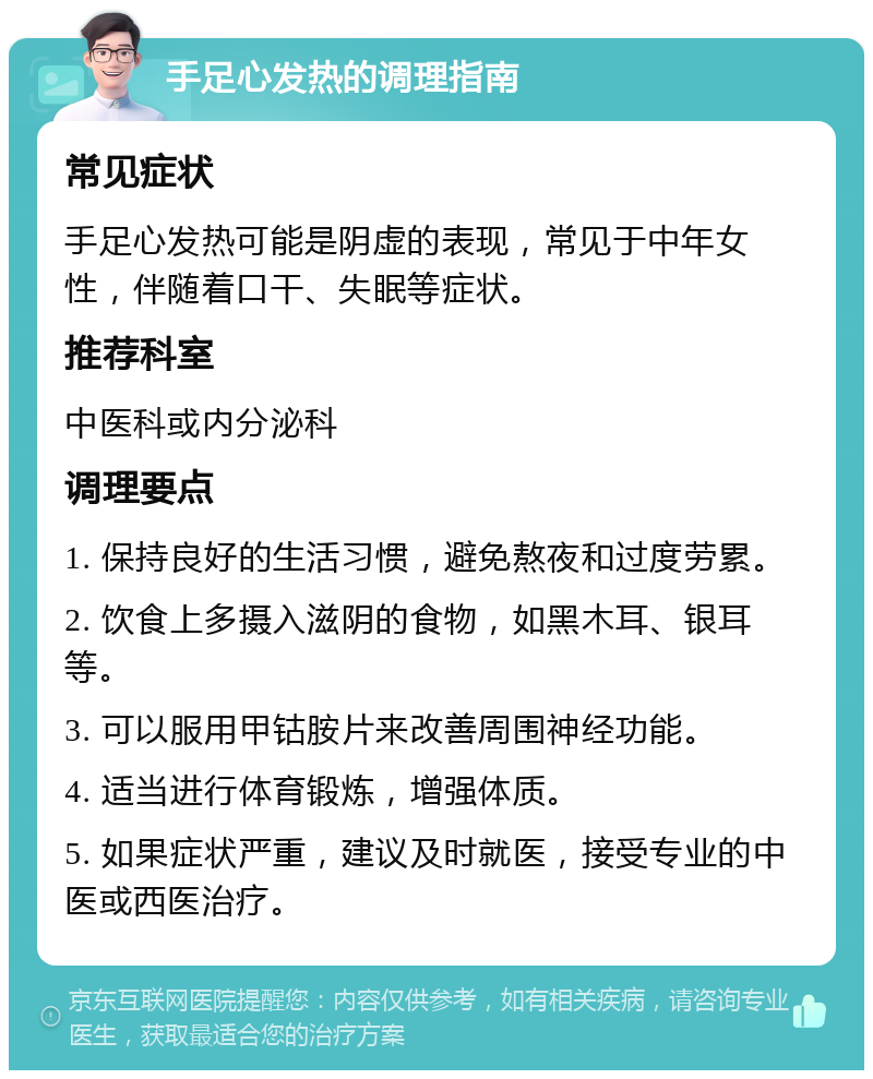 手足心发热的调理指南 常见症状 手足心发热可能是阴虚的表现，常见于中年女性，伴随着口干、失眠等症状。 推荐科室 中医科或内分泌科 调理要点 1. 保持良好的生活习惯，避免熬夜和过度劳累。 2. 饮食上多摄入滋阴的食物，如黑木耳、银耳等。 3. 可以服用甲钴胺片来改善周围神经功能。 4. 适当进行体育锻炼，增强体质。 5. 如果症状严重，建议及时就医，接受专业的中医或西医治疗。