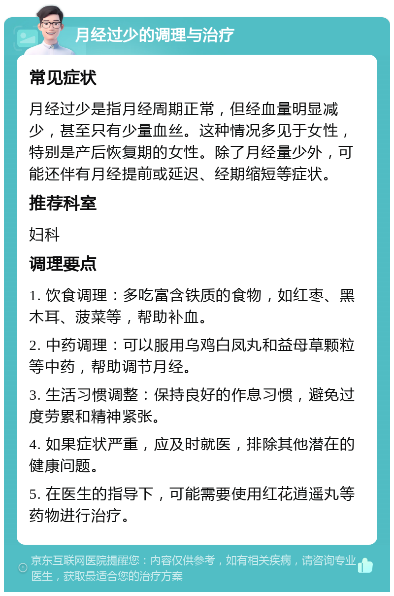 月经过少的调理与治疗 常见症状 月经过少是指月经周期正常，但经血量明显减少，甚至只有少量血丝。这种情况多见于女性，特别是产后恢复期的女性。除了月经量少外，可能还伴有月经提前或延迟、经期缩短等症状。 推荐科室 妇科 调理要点 1. 饮食调理：多吃富含铁质的食物，如红枣、黑木耳、菠菜等，帮助补血。 2. 中药调理：可以服用乌鸡白凤丸和益母草颗粒等中药，帮助调节月经。 3. 生活习惯调整：保持良好的作息习惯，避免过度劳累和精神紧张。 4. 如果症状严重，应及时就医，排除其他潜在的健康问题。 5. 在医生的指导下，可能需要使用红花逍遥丸等药物进行治疗。