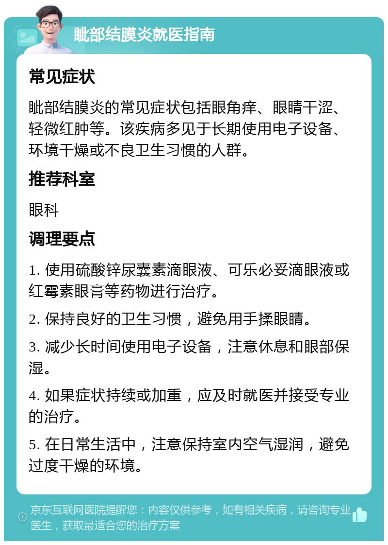 眦部结膜炎就医指南 常见症状 眦部结膜炎的常见症状包括眼角痒、眼睛干涩、轻微红肿等。该疾病多见于长期使用电子设备、环境干燥或不良卫生习惯的人群。 推荐科室 眼科 调理要点 1. 使用硫酸锌尿囊素滴眼液、可乐必妥滴眼液或红霉素眼膏等药物进行治疗。 2. 保持良好的卫生习惯，避免用手揉眼睛。 3. 减少长时间使用电子设备，注意休息和眼部保湿。 4. 如果症状持续或加重，应及时就医并接受专业的治疗。 5. 在日常生活中，注意保持室内空气湿润，避免过度干燥的环境。