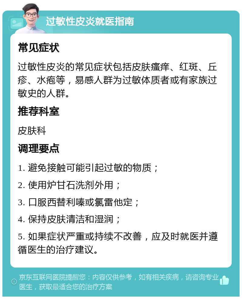 过敏性皮炎就医指南 常见症状 过敏性皮炎的常见症状包括皮肤瘙痒、红斑、丘疹、水疱等，易感人群为过敏体质者或有家族过敏史的人群。 推荐科室 皮肤科 调理要点 1. 避免接触可能引起过敏的物质； 2. 使用炉甘石洗剂外用； 3. 口服西替利嗪或氯雷他定； 4. 保持皮肤清洁和湿润； 5. 如果症状严重或持续不改善，应及时就医并遵循医生的治疗建议。