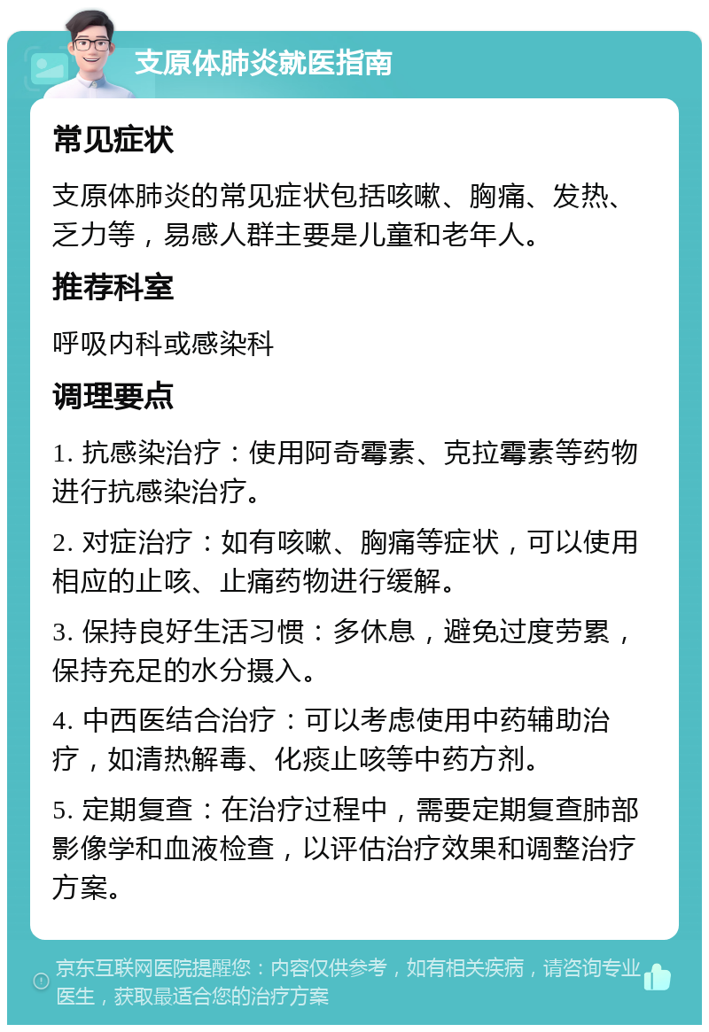 支原体肺炎就医指南 常见症状 支原体肺炎的常见症状包括咳嗽、胸痛、发热、乏力等，易感人群主要是儿童和老年人。 推荐科室 呼吸内科或感染科 调理要点 1. 抗感染治疗：使用阿奇霉素、克拉霉素等药物进行抗感染治疗。 2. 对症治疗：如有咳嗽、胸痛等症状，可以使用相应的止咳、止痛药物进行缓解。 3. 保持良好生活习惯：多休息，避免过度劳累，保持充足的水分摄入。 4. 中西医结合治疗：可以考虑使用中药辅助治疗，如清热解毒、化痰止咳等中药方剂。 5. 定期复查：在治疗过程中，需要定期复查肺部影像学和血液检查，以评估治疗效果和调整治疗方案。