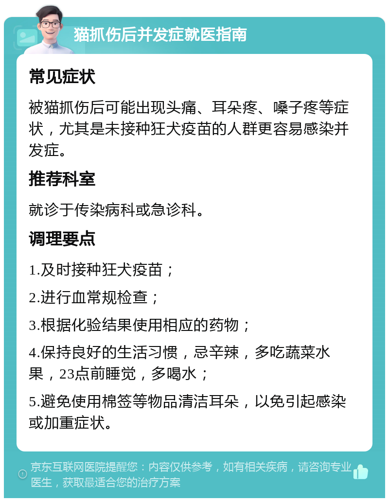 猫抓伤后并发症就医指南 常见症状 被猫抓伤后可能出现头痛、耳朵疼、嗓子疼等症状，尤其是未接种狂犬疫苗的人群更容易感染并发症。 推荐科室 就诊于传染病科或急诊科。 调理要点 1.及时接种狂犬疫苗； 2.进行血常规检查； 3.根据化验结果使用相应的药物； 4.保持良好的生活习惯，忌辛辣，多吃蔬菜水果，23点前睡觉，多喝水； 5.避免使用棉签等物品清洁耳朵，以免引起感染或加重症状。