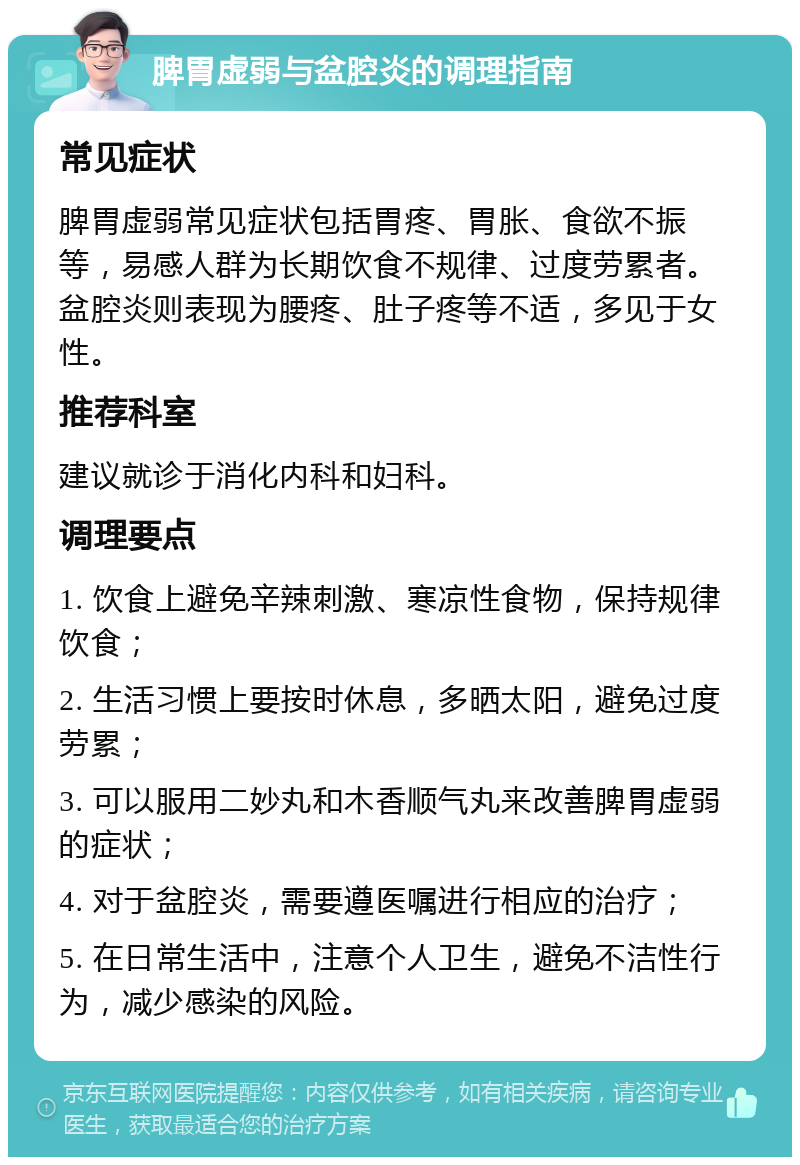 脾胃虚弱与盆腔炎的调理指南 常见症状 脾胃虚弱常见症状包括胃疼、胃胀、食欲不振等，易感人群为长期饮食不规律、过度劳累者。盆腔炎则表现为腰疼、肚子疼等不适，多见于女性。 推荐科室 建议就诊于消化内科和妇科。 调理要点 1. 饮食上避免辛辣刺激、寒凉性食物，保持规律饮食； 2. 生活习惯上要按时休息，多晒太阳，避免过度劳累； 3. 可以服用二妙丸和木香顺气丸来改善脾胃虚弱的症状； 4. 对于盆腔炎，需要遵医嘱进行相应的治疗； 5. 在日常生活中，注意个人卫生，避免不洁性行为，减少感染的风险。