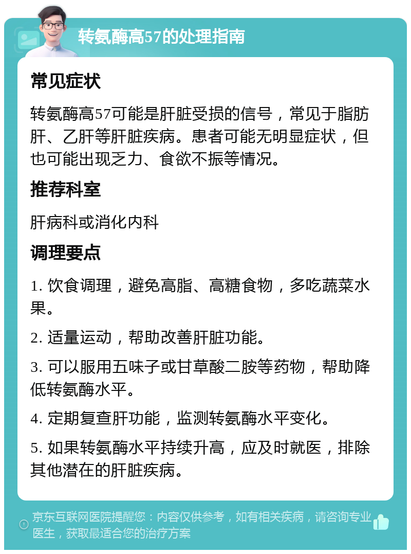 转氨酶高57的处理指南 常见症状 转氨酶高57可能是肝脏受损的信号，常见于脂肪肝、乙肝等肝脏疾病。患者可能无明显症状，但也可能出现乏力、食欲不振等情况。 推荐科室 肝病科或消化内科 调理要点 1. 饮食调理，避免高脂、高糖食物，多吃蔬菜水果。 2. 适量运动，帮助改善肝脏功能。 3. 可以服用五味子或甘草酸二胺等药物，帮助降低转氨酶水平。 4. 定期复查肝功能，监测转氨酶水平变化。 5. 如果转氨酶水平持续升高，应及时就医，排除其他潜在的肝脏疾病。