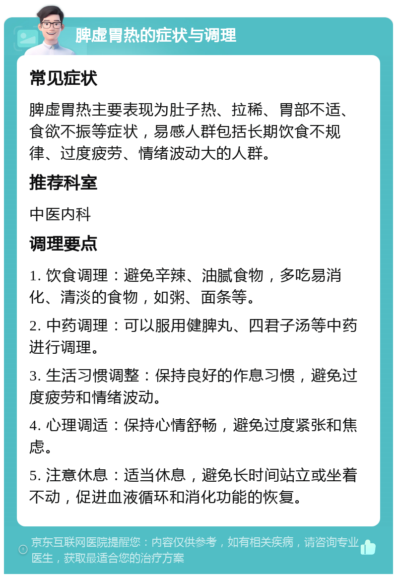 脾虚胃热的症状与调理 常见症状 脾虚胃热主要表现为肚子热、拉稀、胃部不适、食欲不振等症状，易感人群包括长期饮食不规律、过度疲劳、情绪波动大的人群。 推荐科室 中医内科 调理要点 1. 饮食调理：避免辛辣、油腻食物，多吃易消化、清淡的食物，如粥、面条等。 2. 中药调理：可以服用健脾丸、四君子汤等中药进行调理。 3. 生活习惯调整：保持良好的作息习惯，避免过度疲劳和情绪波动。 4. 心理调适：保持心情舒畅，避免过度紧张和焦虑。 5. 注意休息：适当休息，避免长时间站立或坐着不动，促进血液循环和消化功能的恢复。