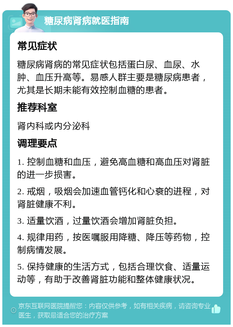 糖尿病肾病就医指南 常见症状 糖尿病肾病的常见症状包括蛋白尿、血尿、水肿、血压升高等。易感人群主要是糖尿病患者，尤其是长期未能有效控制血糖的患者。 推荐科室 肾内科或内分泌科 调理要点 1. 控制血糖和血压，避免高血糖和高血压对肾脏的进一步损害。 2. 戒烟，吸烟会加速血管钙化和心衰的进程，对肾脏健康不利。 3. 适量饮酒，过量饮酒会增加肾脏负担。 4. 规律用药，按医嘱服用降糖、降压等药物，控制病情发展。 5. 保持健康的生活方式，包括合理饮食、适量运动等，有助于改善肾脏功能和整体健康状况。