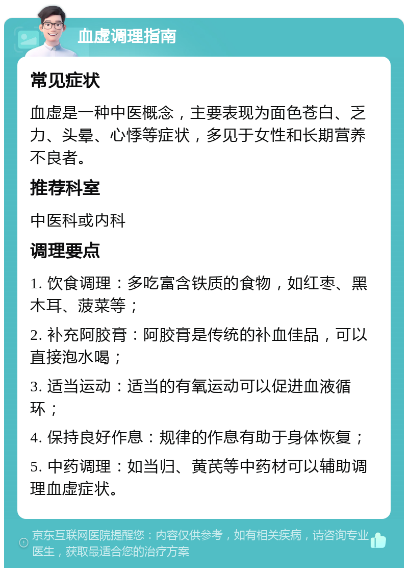 血虚调理指南 常见症状 血虚是一种中医概念，主要表现为面色苍白、乏力、头晕、心悸等症状，多见于女性和长期营养不良者。 推荐科室 中医科或内科 调理要点 1. 饮食调理：多吃富含铁质的食物，如红枣、黑木耳、菠菜等； 2. 补充阿胶膏：阿胶膏是传统的补血佳品，可以直接泡水喝； 3. 适当运动：适当的有氧运动可以促进血液循环； 4. 保持良好作息：规律的作息有助于身体恢复； 5. 中药调理：如当归、黄芪等中药材可以辅助调理血虚症状。