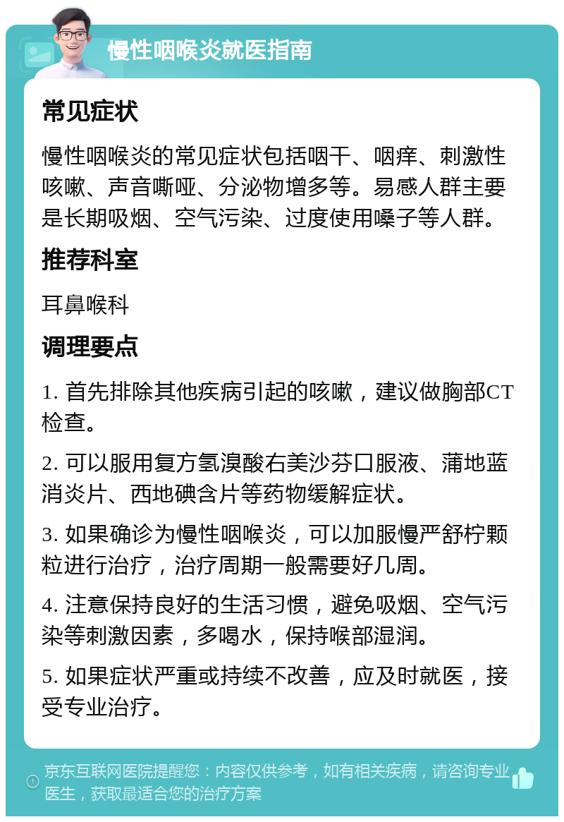 慢性咽喉炎就医指南 常见症状 慢性咽喉炎的常见症状包括咽干、咽痒、刺激性咳嗽、声音嘶哑、分泌物增多等。易感人群主要是长期吸烟、空气污染、过度使用嗓子等人群。 推荐科室 耳鼻喉科 调理要点 1. 首先排除其他疾病引起的咳嗽，建议做胸部CT检查。 2. 可以服用复方氢溴酸右美沙芬口服液、蒲地蓝消炎片、西地碘含片等药物缓解症状。 3. 如果确诊为慢性咽喉炎，可以加服慢严舒柠颗粒进行治疗，治疗周期一般需要好几周。 4. 注意保持良好的生活习惯，避免吸烟、空气污染等刺激因素，多喝水，保持喉部湿润。 5. 如果症状严重或持续不改善，应及时就医，接受专业治疗。