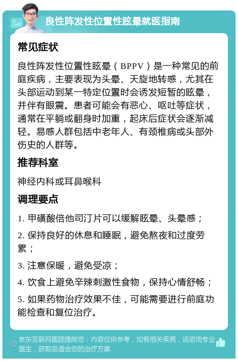 良性阵发性位置性眩晕就医指南 常见症状 良性阵发性位置性眩晕（BPPV）是一种常见的前庭疾病，主要表现为头晕、天旋地转感，尤其在头部运动到某一特定位置时会诱发短暂的眩晕，并伴有眼震。患者可能会有恶心、呕吐等症状，通常在平躺或翻身时加重，起床后症状会逐渐减轻。易感人群包括中老年人、有颈椎病或头部外伤史的人群等。 推荐科室 神经内科或耳鼻喉科 调理要点 1. 甲磺酸倍他司汀片可以缓解眩晕、头晕感； 2. 保持良好的休息和睡眠，避免熬夜和过度劳累； 3. 注意保暖，避免受凉； 4. 饮食上避免辛辣刺激性食物，保持心情舒畅； 5. 如果药物治疗效果不佳，可能需要进行前庭功能检查和复位治疗。